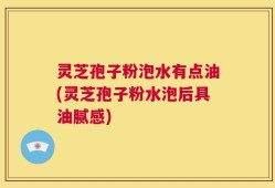 灵芝孢子粉泡水有点油(灵芝孢子粉水泡后具油腻感)