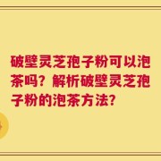 破壁灵芝孢子粉可以泡茶吗？解析破壁灵芝孢子粉的泡茶方法？