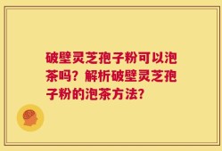 破壁灵芝孢子粉可以泡茶吗？解析破壁灵芝孢子粉的泡茶方法？