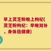 早上灵芝粉晚上枸杞(灵芝粉枸杞：早晚双补，身体倍健康)