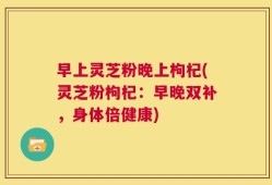 早上灵芝粉晚上枸杞(灵芝粉枸杞：早晚双补，身体倍健康)