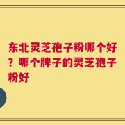 东北灵芝孢子粉哪个好？哪个牌子的灵芝孢子粉好