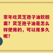 常年吃灵芝孢子油软胶囊？灵芝孢子油是怎么样使用的，可以用多久呢？