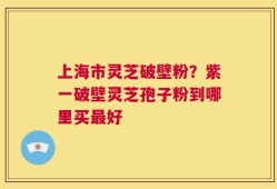 上海市灵芝破壁粉？紫一破壁灵芝孢子粉到哪里买最好
