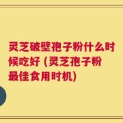 灵芝破壁孢子粉什么时候吃好 (灵芝孢子粉最佳食用时机)