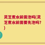 灵芝煮水前需泡吗(灵芝煮水前需要先泡吗？)