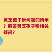 灵芝孢子粉问题的请示？解答灵芝孢子粉相关疑问？