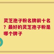 灵芝孢子粉名牌前十名？最好的灵芝孢子粉是哪个牌子