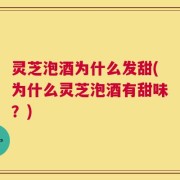 灵芝泡酒为什么发甜(为什么灵芝泡酒有甜味？)