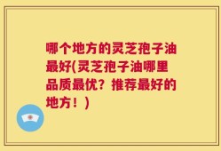 哪个地方的灵芝孢子油最好(灵芝孢子油哪里品质最优？推荐最好的地方！)