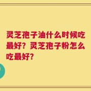 灵芝孢子油什么时候吃最好？灵芝孢子粉怎么吃最好？