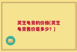 灵芝龟膏的价格(灵芝龟膏售价是多少？)