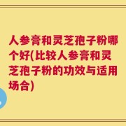 人参膏和灵芝孢子粉哪个好(比较人参膏和灵芝孢子粉的功效与适用场合)
