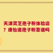 天津灵芝孢子粉体验店？康怡道孢子粉靠谱吗