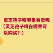 灵芝孢子粉哪里有卖呢(灵芝孢子粉在哪里可以购买？)