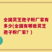 全国灵芝孢子粉厂家有多少(全国有哪些灵芝孢子粉厂家？)