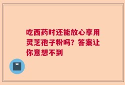 吃西药时还能放心享用灵芝孢子粉吗？答案让你意想不到