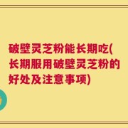 破壁灵芝粉能长期吃(长期服用破壁灵芝粉的好处及注意事项)