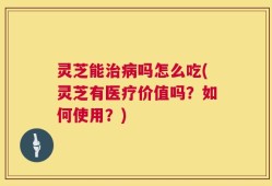灵芝能治病吗怎么吃(灵芝有医疗价值吗？如何使用？)