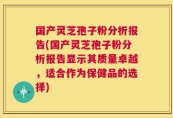 国产灵芝孢子粉分析报告(国产灵芝孢子粉分析报告显示其质量卓越，适合作为保健品的选择)