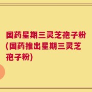 国药星期三灵芝孢子粉(国药推出星期三灵芝孢子粉)