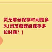 灵芝蘑菇保存时间是多久(灵芝蘑菇能保存多长时间？)