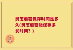 灵芝蘑菇保存时间是多久(灵芝蘑菇能保存多长时间？)