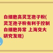 白细胞高灵芝孢子粉(灵芝孢子粉有利于控制白细胞异常 上海交大研究发现)