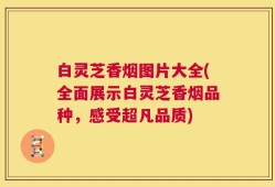 白灵芝香烟图片大全(全面展示白灵芝香烟品种，感受超凡品质)