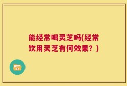 能经常喝灵芝吗(经常饮用灵芝有何效果？)