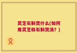 灵芝石斛煲什么(如何用灵芝和石斛煲汤？)