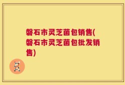 磐石市灵芝菌包销售(磐石市灵芝菌包批发销售)