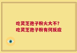 吃灵芝孢子粉火大不？吃灵芝孢子粉有何反应