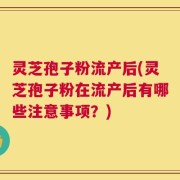 灵芝孢子粉流产后(灵芝孢子粉在流产后有哪些注意事项？)