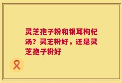 灵芝孢子粉和银耳枸杞汤？灵芝粉好，还是灵芝孢子粉好