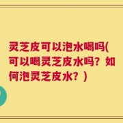 灵芝皮可以泡水喝吗(可以喝灵芝皮水吗？如何泡灵芝皮水？)