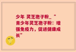 少年 灵芝孢子粉_“青少年灵芝孢子粉：增强免疫力，促进健康成长”