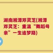 湖南湘潭邓灵芝(湘潭邓灵芝：重温“舞蹈母亲”一生追梦路)