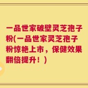 一品世家破壁灵芝孢子粉(一品世家灵芝孢子粉惊艳上市，保健效果翻倍提升！)