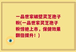 一品世家破壁灵芝孢子粉(一品世家灵芝孢子粉惊艳上市，保健效果翻倍提升！)