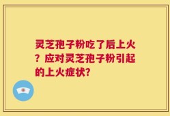 灵芝孢子粉吃了后上火？应对灵芝孢子粉引起的上火症状？