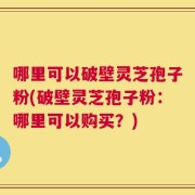 哪里可以破壁灵芝孢子粉(破壁灵芝孢子粉：哪里可以购买？)