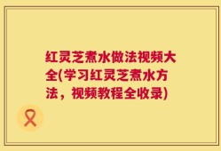 红灵芝煮水做法视频大全(学习红灵芝煮水方法，视频教程全收录)
