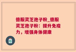 德服灵芝孢子粉_德服灵芝孢子粉：提升免疫力，增强身体健康