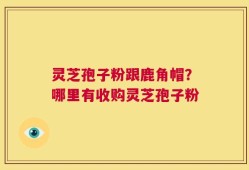 灵芝孢子粉跟鹿角帽？哪里有收购灵芝孢子粉