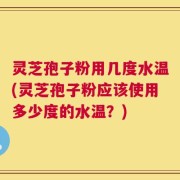 灵芝孢子粉用几度水温(灵芝孢子粉应该使用多少度的水温？)