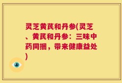 灵芝黄芪和丹参(灵芝、黄芪和丹参：三味中药同捆，带来健康益处)