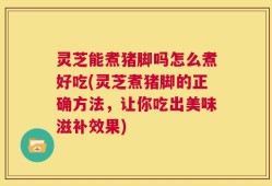 灵芝能煮猪脚吗怎么煮好吃(灵芝煮猪脚的正确方法，让你吃出美味滋补效果)