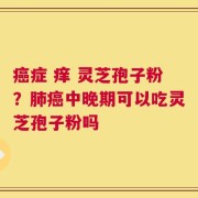 癌症 痒 灵芝孢子粉？肺癌中晚期可以吃灵芝孢子粉吗