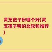 灵芝孢子粉哪个好(灵芝孢子粉的比较和推荐)
